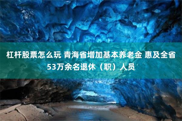 杠杆股票怎么玩 青海省增加基本养老金 惠及全省53万余名退休（职）人员