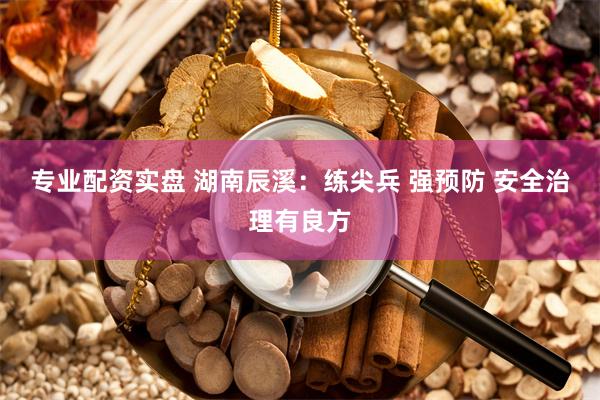 专业配资实盘 湖南辰溪：练尖兵 强预防 安全治理有良方