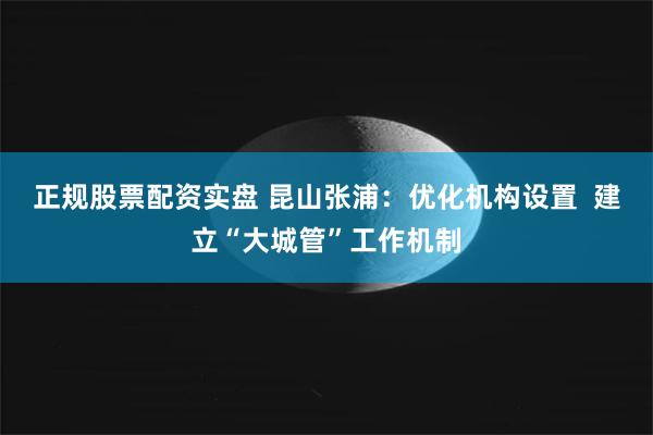 正规股票配资实盘 昆山张浦：优化机构设置  建立“大城管”工作机制