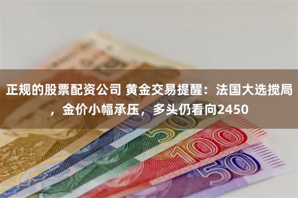 正规的股票配资公司 黄金交易提醒：法国大选搅局，金价小幅承压，多头仍看向2450