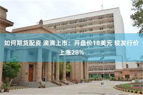 如何期货配资 滴滴上市：开盘价18美元 较发行价上涨28%