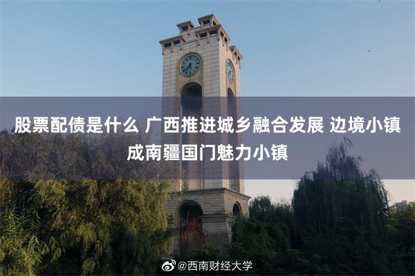 股票配债是什么 广西推进城乡融合发展 边境小镇成南疆国门魅力小镇