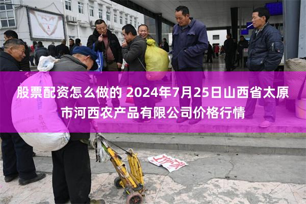 股票配资怎么做的 2024年7月25日山西省太原市河西农产品有限公司价格行情