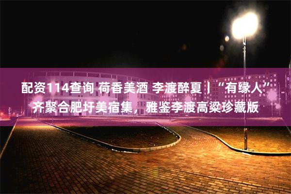 配资114查询 荷香美酒 李渡醉夏丨“有缘人”齐聚合肥圩美宿集，雅鉴李渡高粱珍藏版