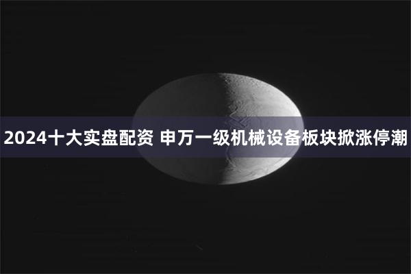 2024十大实盘配资 申万一级机械设备板块掀涨停潮