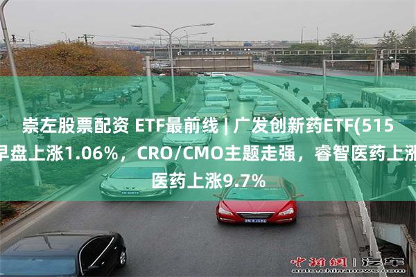 崇左股票配资 ETF最前线 | 广发创新药ETF(515120)早盘上涨1.06%，CRO/CMO主题走强，睿智医药上涨9.7%