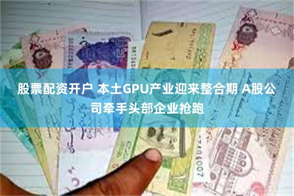 股票配资开户 本土GPU产业迎来整合期 A股公司牵手头部企业抢跑