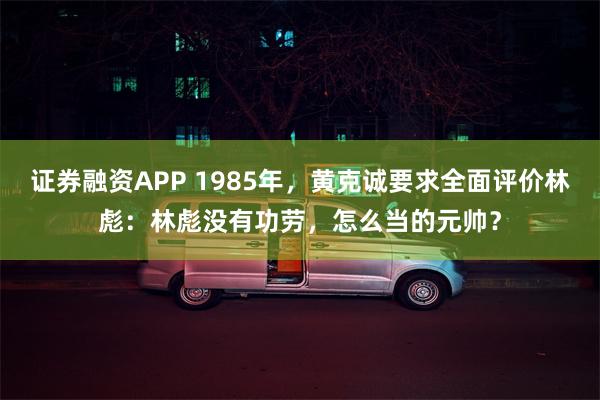 证券融资APP 1985年，黄克诚要求全面评价林彪：林彪没有功劳，怎么当的元帅？