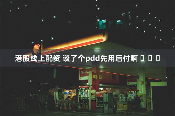 港股线上配资 谈了个pdd先用后付啊 ​​​