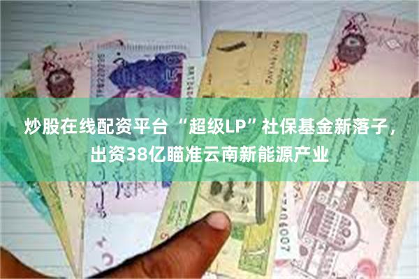 炒股在线配资平台 “超级LP”社保基金新落子，出资38亿瞄准云南新能源产业