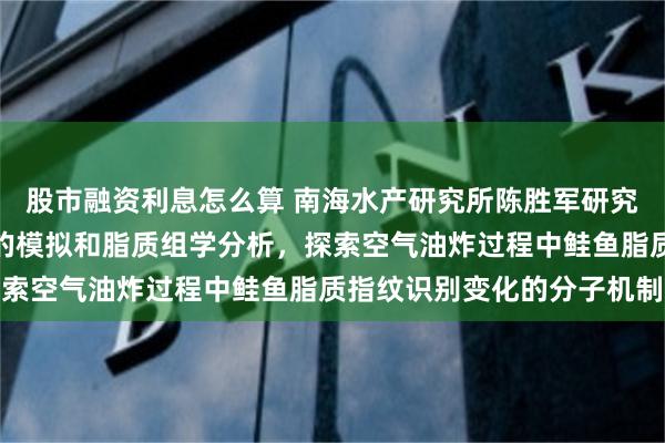 股市融资利息怎么算 南海水产研究所陈胜军研究员：结合机器学习引导的模拟和脂质组学分析，探索空气油炸过程中鲑鱼脂质指纹识别变化的分子机制