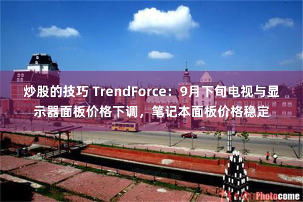 炒股的技巧 TrendForce：9月下旬电视与显示器面板价格下调，笔记本面板价格稳定