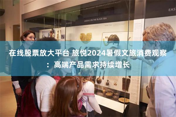 在线股票放大平台 旅悦2024暑假文旅消费观察：高端产品需求持续增长