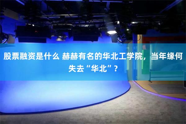 股票融资是什么 赫赫有名的华北工学院，当年缘何失去“华北”？