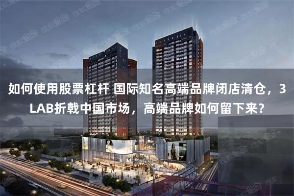 如何使用股票杠杆 国际知名高端品牌闭店清仓，3LAB折戟中国市场，高端品牌如何留下来？