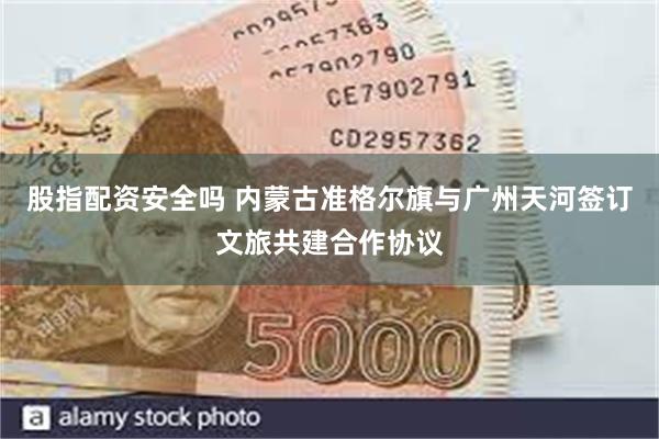 股指配资安全吗 内蒙古准格尔旗与广州天河签订文旅共建合作协议