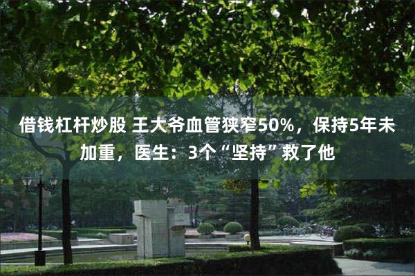 借钱杠杆炒股 王大爷血管狭窄50%，保持5年未加重，医生：3个“坚持”救了他