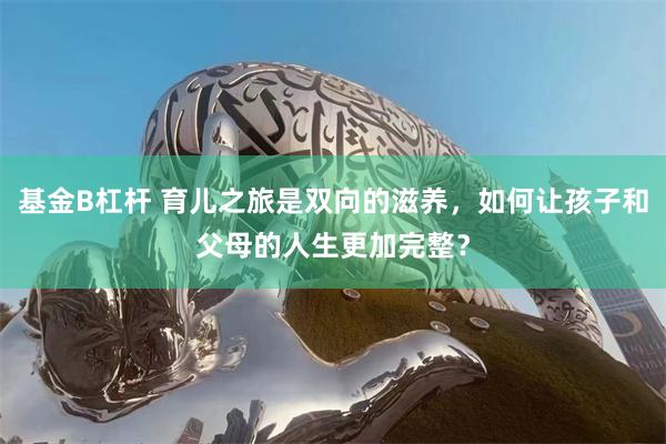 基金B杠杆 育儿之旅是双向的滋养，如何让孩子和父母的人生更加完整？