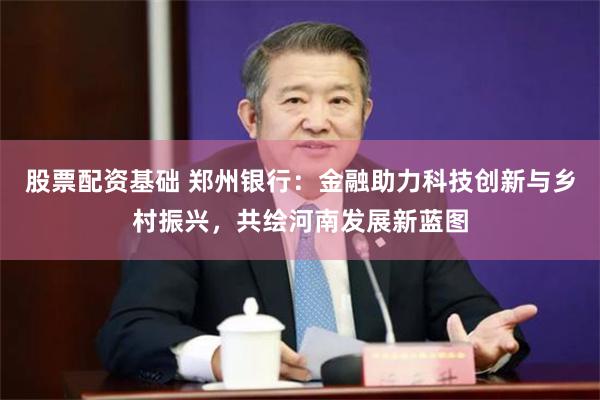 股票配资基础 郑州银行：金融助力科技创新与乡村振兴，共绘河南发展新蓝图