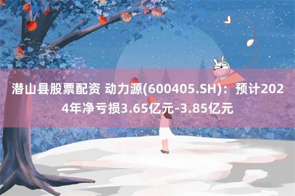 潜山县股票配资 动力源(600405.SH)：预计2024年净亏损3.65亿元-3.85亿元