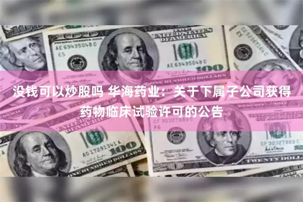 没钱可以炒股吗 华海药业：关于下属子公司获得药物临床试验许可的公告