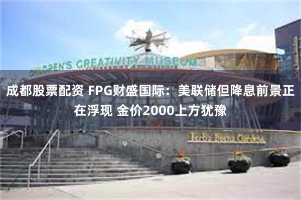 成都股票配资 FPG财盛国际：美联储但降息前景正在浮现 金价2000上方犹豫