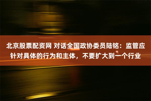 北京股票配资网 对话全国政协委员陆铭：监管应针对具体的行为和主体，不要扩大到一个行业