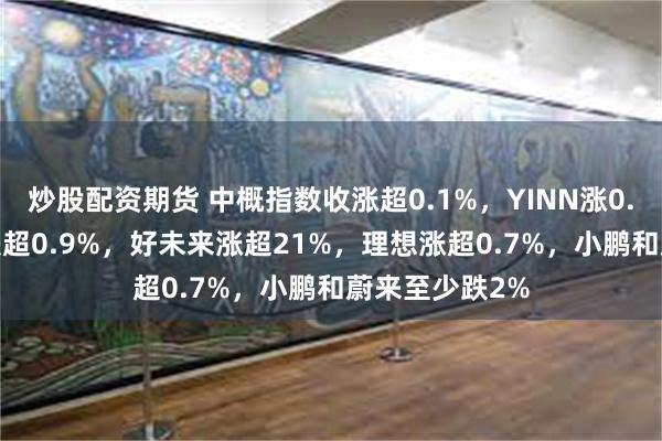 炒股配资期货 中概指数收涨超0.1%，YINN涨0.4%，CQQQ跌超0.9%，好未来涨超21%，理想涨超0.7%，小鹏和蔚来至少跌2%