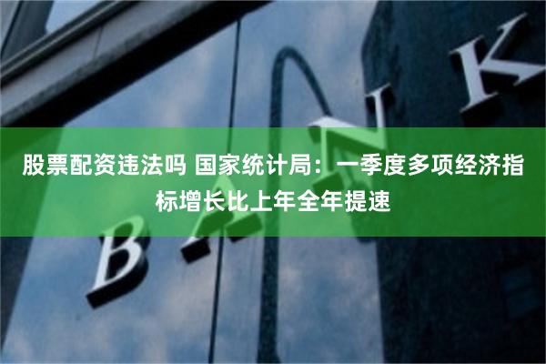 股票配资违法吗 国家统计局：一季度多项经济指标增长比上年全年提速